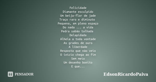 Felicidade Diamante esculpido Um beija-flor de jade Traço raro e diminuto Pequena, em pleno espaço Do nada ... a vida Pedra sabão talhada Delapidada Alheia a to... Frase de edsonricardopaiva.