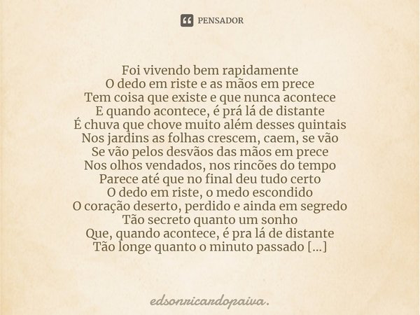 ⁠Foi vivendo bem rapidamente
O dedo em riste e as mãos em prece
Tem coisa que existe e que nunca acontece
E quando acontece, é prá lá de distante
É chuva que ch... Frase de edsonricardopaiva..