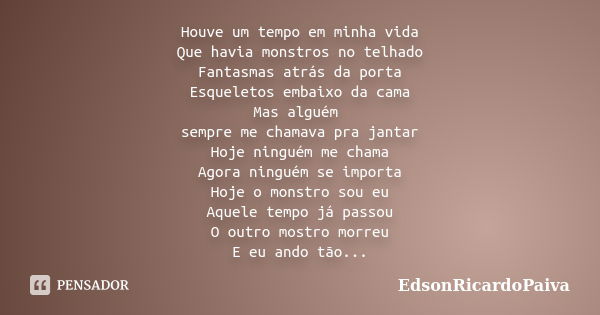 Houve um tempo em minha vida Que havia monstros no telhado Fantasmas atrás da porta Esqueletos embaixo da cama Mas alguém sempre me chamava pra jantar Hoje ning... Frase de edsonricardopaiva.