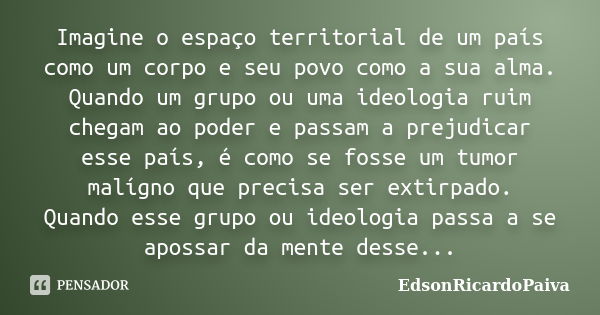 Imagine o espaço territorial de um país como um corpo e seu povo como a sua alma. Quando um grupo ou uma ideologia ruim chegam ao poder e passam a prejudicar es... Frase de edsonricardopaiva.