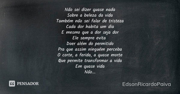 Não sei dizer quase nada Sobre a beleza da vida Também não sei falar de tristeza Cada dor habita um dia E mesmo que a dor seja dor Ele sempre evita Doer além do... Frase de edsonricardopaiva.