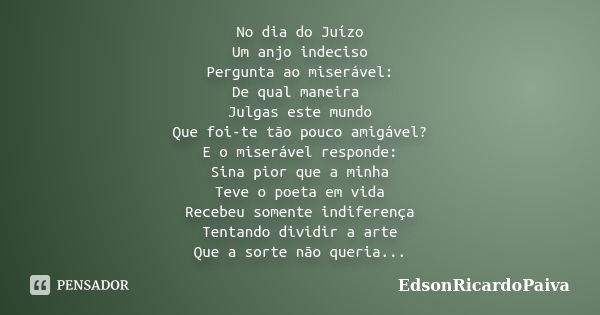 No dia do Juízo Um anjo indeciso Pergunta ao miserável: De qual maneira Julgas este mundo Que foi-te tão pouco amigável? E o miserável responde: Sina pior que a... Frase de edsonricardopaiva.