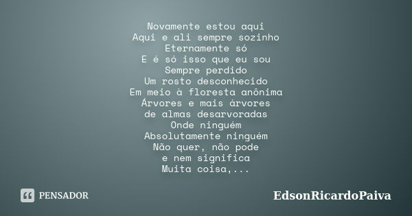 Novamente estou aqui Aqui e ali sempre sozinho Eternamente só E é só isso que eu sou Sempre perdido Um rosto desconhecido Em meio à floresta anônima Árvores e m... Frase de edsonricardopaiva.