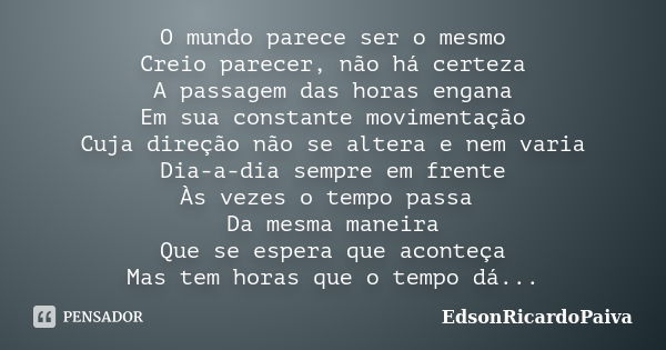 O mundo parece ser o mesmo Creio parecer, não há certeza A passagem das horas engana Em sua constante movimentação Cuja direção não se altera e nem varia Dia-a-... Frase de edsonricardopaiva.