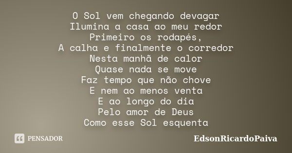 O Sol vem chegando devagar Ilumina a casa ao meu redor Primeiro os rodapés, A calha e finalmente o corredor Nesta manhã de calor Quase nada se move Faz tempo qu... Frase de edsonricardopaiva.