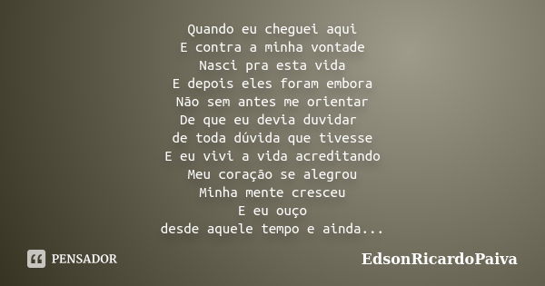 Quando eu cheguei aqui E contra a minha vontade Nasci pra esta vida E depois eles foram embora Não sem antes me orientar De que eu devia duvidar de toda dúvida ... Frase de edsonricardopaiva.