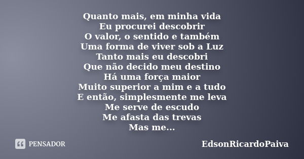 Quanto mais, em minha vida Eu procurei descobrir O valor, o sentido e também Uma forma de viver sob a Luz Tanto mais eu descobri Que não decido meu destino Há u... Frase de edsonricardopaiva.