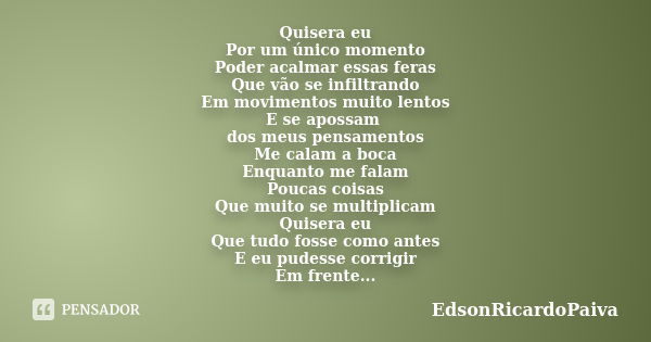 Quisera eu Por um único momento Poder acalmar essas feras Que vão se infiltrando Em movimentos muito lentos E se apossam dos meus pensamentos Me calam a boca En... Frase de edsonricardopaiva.