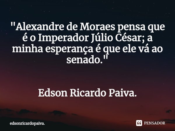 ⁠"Alexandre de Moraes pensa que é o Imperador Júlio César; a minha esperança é que ele vá ao senado." Edson Ricardo Paiva.... Frase de edsonricardopaiva..