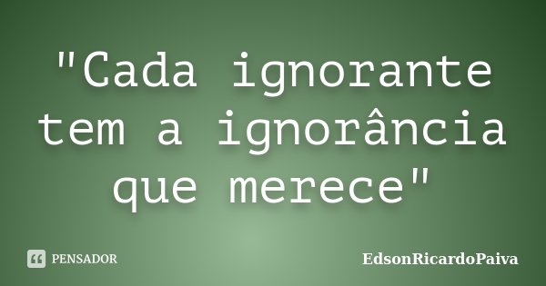 "Cada ignorante tem a ignorância que merece"... Frase de edsonricardopaiva.