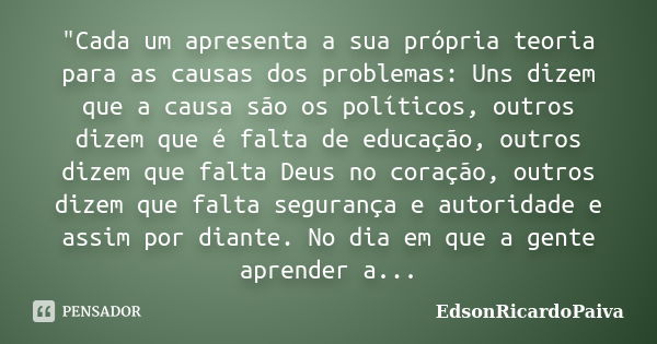 "Cada um apresenta a sua própria teoria para as causas dos problemas: Uns dizem que a causa são os políticos, outros dizem que é falta de educação, outros ... Frase de edsonricardopaiva.