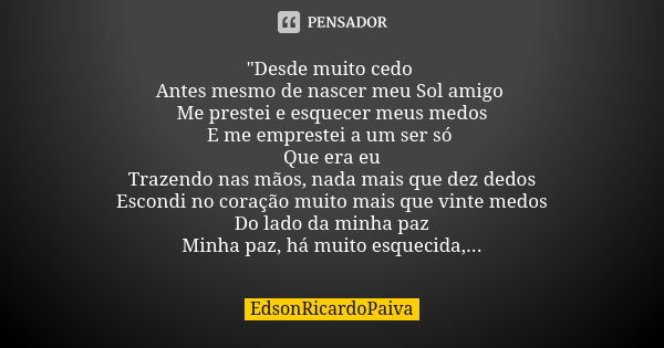 "Desde muito cedo Antes mesmo de nascer meu Sol amigo Me prestei e esquecer meus medos E me emprestei a um ser só Que era eu Trazendo nas mãos, nada mais q... Frase de edsonricardopaiva..