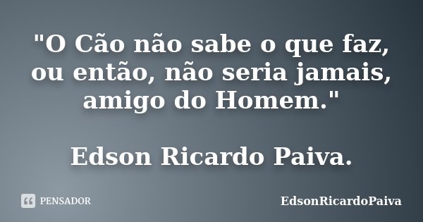 "O Cão não sabe o que faz, ou então, não seria jamais, amigo do Homem." Edson Ricardo Paiva.... Frase de edsonricardopaiva.