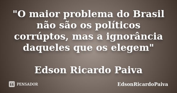 "O maior problema do Brasil não são os políticos corrúptos, mas a ignorância daqueles que os elegem" Edson Ricardo Paiva... Frase de edsonricardopaiva.