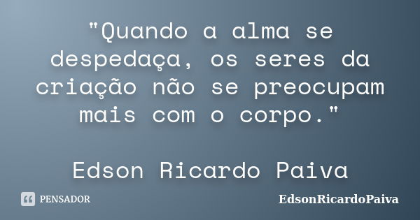 "Quando a alma se despedaça, os seres da criação não se preocupam mais com o corpo." Edson Ricardo Paiva... Frase de edsonricardopaiva.