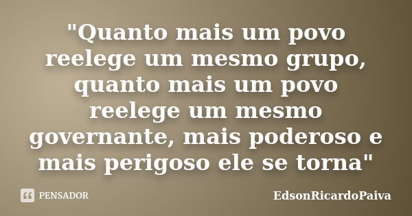 "Quanto mais um povo reelege um mesmo grupo, quanto mais um povo reelege um mesmo governante, mais poderoso e mais perigoso ele se torna"... Frase de edsonricardopaiva.