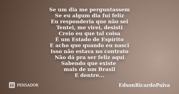 Se um dia me perguntassem Se eu algum dia fui feliz Eu responderia que não sei Tentei, me virei, desisti Creio eu que tal coisa É um Estado de Espírito E acho q... Frase de edsonricardopaiva.