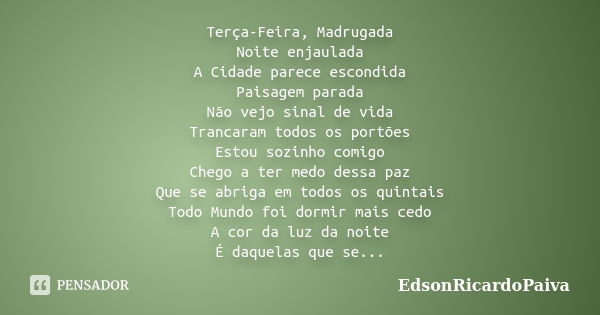 Terça-Feira, Madrugada Noite enjaulada A Cidade parece escondida Paisagem parada Não vejo sinal de vida Trancaram todos os portões Estou sozinho comigo Chego a ... Frase de edsonricardopaiva.