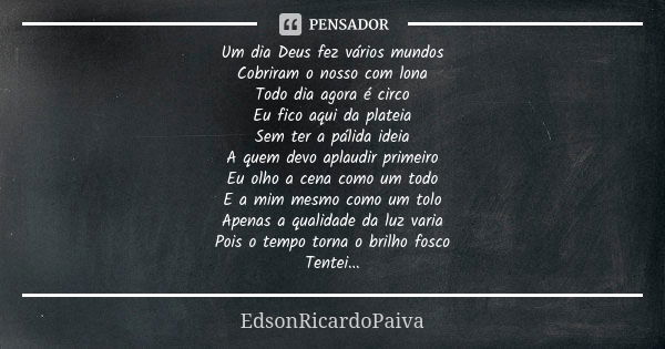 Um dia Deus fez vários mundos Cobriram o nosso com lona Todo dia agora é circo Eu fico aqui da plateia Sem ter a pálida ideia A quem devo aplaudir primeiro Eu o... Frase de edsonricardopaiva.