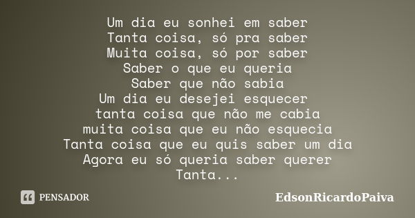 Um dia eu sonhei em saber Tanta coisa, só pra saber Muita coisa, só por saber Saber o que eu queria Saber que não sabia Um dia eu desejei esquecer tanta coisa q... Frase de edsonricardopaiva.