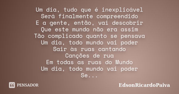 Um dia, tudo que é inexplicável Será finalmente compreendido E a gente, então, vai descobrir Que este mundo não era assim Tão complicado quanto se pensava Um di... Frase de edsonricardopaiva.