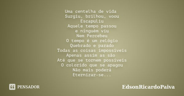 Uma centelha de vida Surgiu, brilhou, voou Escapuliu Aquele tempo passou e ninguém viu Nem Percebeu O tempo é um relógio Quebrado e parado Todas as coisas impos... Frase de edsonricardopaiva.