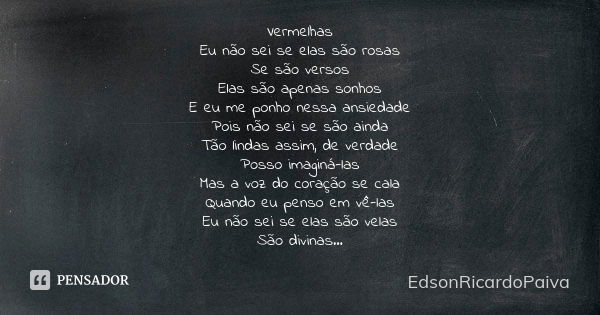 Vermelhas Eu não sei se elas são rosas Se são versos Elas são apenas sonhos E eu me ponho nessa ansiedade Pois não sei se são ainda Tão lindas assim, de verdade... Frase de edsonricardopaiva..