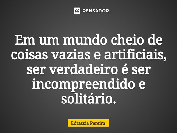 Em um mundo cheio de coisas vazias e artificiais, ser verdadeiro é ser incompreendido e solitário.... Frase de Edtassia Pereira.