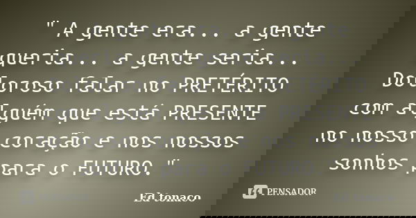 " A gente era... a gente queria... a gente seria... Doloroso falar no PRETÉRITO com alguém que está PRESENTE no nosso coração e nos nossos sonhos para o FU... Frase de Ed tonaco.