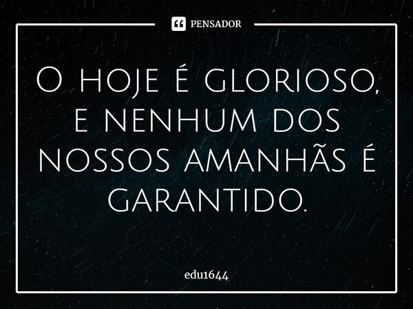 O hoje é glorioso, e nenhum dos nossos amanhãs é garantido.... Frase de edu1644.