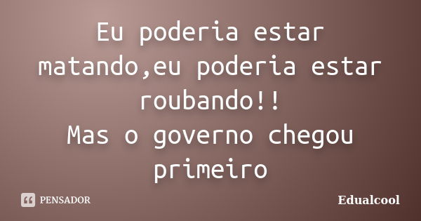 Eu poderia estar matando,eu poderia estar roubando!! Mas o governo chegou primeiro... Frase de Edualcool.