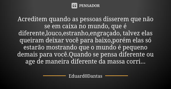 Acreditem quando as pessoas disserem que não se em caixa no mundo, que é diferente,louco,estranho,engraçado, talvez elas queiram deixar você para baixo,porém el... Frase de Eduard0Dantas.