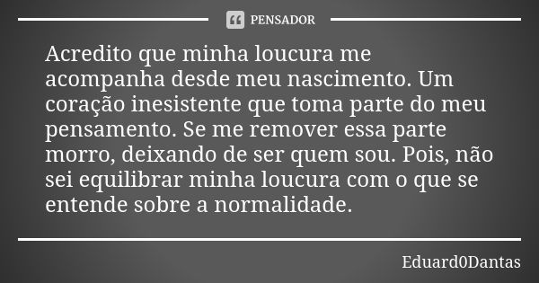 Acredito que minha loucura me acompanha desde meu nascimento. Um coração inesistente que toma parte do meu pensamento. Se me remover essa parte morro, deixando ... Frase de Eduard0Dantas.