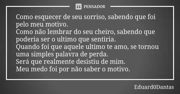 Como esquecer de seu sorriso, sabendo que foi pelo meu motivo. Como não lembrar do seu cheiro, sabendo que poderia ser o ultimo que sentiria. Quando foi que aqu... Frase de Eduard0Dantas.