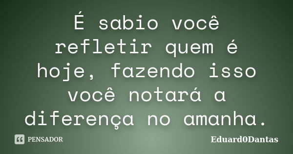 É sabio você refletir quem é hoje, fazendo isso você notará a diferença no amanha.... Frase de Eduard0Dantas.