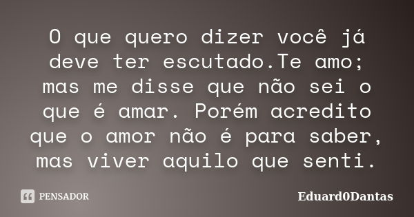 O que quero dizer você já deve ter escutado.Te amo; mas me disse que não sei o que é amar. Porém acredito que o amor não é para saber, mas viver aquilo que sent... Frase de Eduard0Dantas.