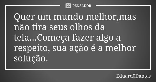 Quer um mundo melhor,mas não tira seus olhos da tela...Começa fazer algo a respeito, sua ação é a melhor solução.... Frase de Eduard0Dantas.