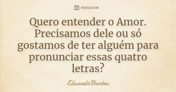 Quero entender o Amor. Precisamos dele ou só gostamos de ter alguém para pronunciar essas quatro letras?... Frase de Eduard0Dantas.