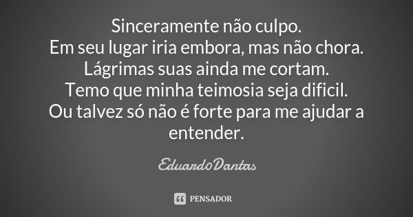 Sinceramente não culpo. Em seu lugar iria embora, mas não chora. Lágrimas suas ainda me cortam. Temo que minha teimosia seja dificil. Ou talvez só não é forte p... Frase de Eduard0Dantas.