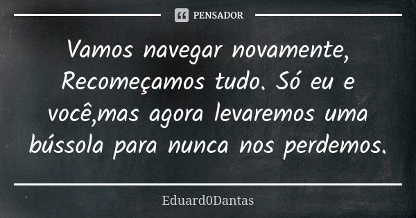 Vamos navegar novamente, Recomeçamos tudo. Só eu e você,mas agora levaremos uma bússola para nunca nos perdemos.... Frase de Eduard0Dantas.