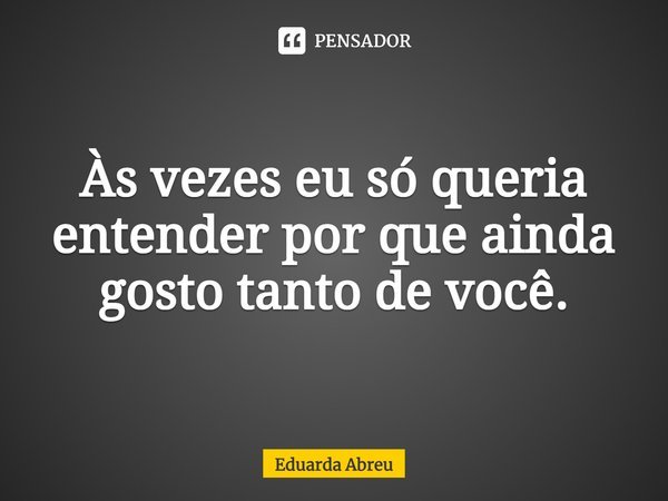 Às vezes eu só queria entender por que ainda gosto tanto de você.... Frase de Eduarda Abreu.
