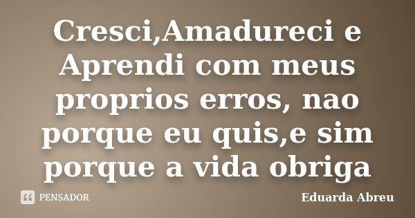 Cresci,Amadureci e Aprendi com meus proprios erros, nao porque eu quis,e sim porque a vida obriga... Frase de Eduarda Abreu.