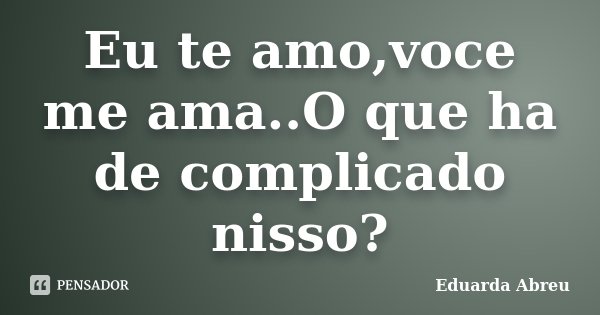 Eu te amo,voce me ama..O que ha de complicado nisso?... Frase de Eduarda Abreu.