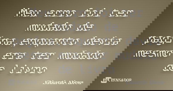 Meu erro foi ter mudado de pagina,enquanto devia mesmo era ter mudado de livro... Frase de Eduarda Abreu.