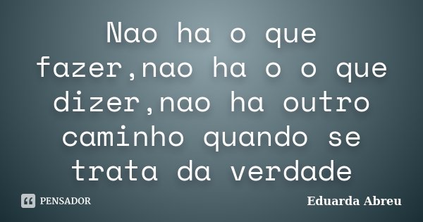 Nao ha o que fazer,nao ha o o que dizer,nao ha outro caminho quando se trata da verdade... Frase de Eduarda Abreu.