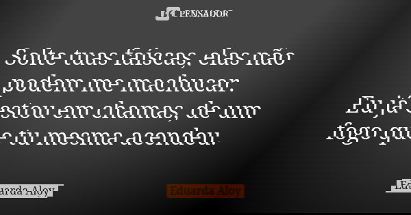 Solte tuas faíscas, elas não podem me machucar. Eu já estou em chamas, de um fogo que tu mesma acendeu.... Frase de Eduarda Aloy.