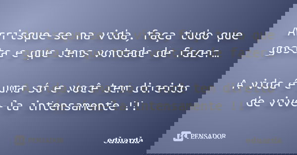 Arrisque-se na vida, faça tudo que gosta e que tens vontade de fazer… A vida é uma só e você tem direito de vive-la intensamente !!... Frase de Eduarda.