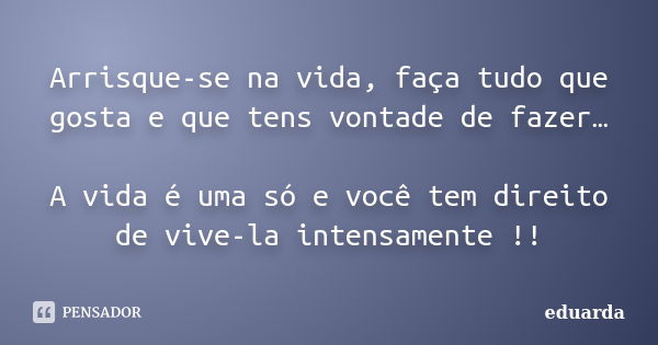 Arrisque-se na vida, faça tudo que gosta e que tens vontade de fazer… A vida é uma só e você tem direito de vive-la intensamente !!... Frase de Eduarda.