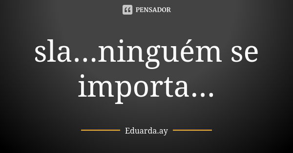 sla...ninguém se importa...... Frase de Eduarda.ay.