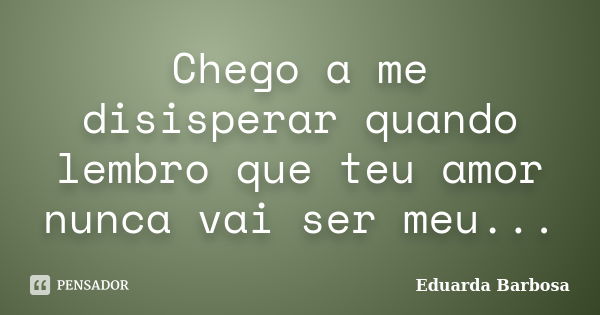 Chego a me disisperar quando lembro que teu amor nunca vai ser meu...... Frase de Eduarda Barbosa.